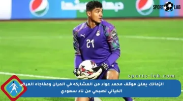 الزمالك يعلن موقف محمد عواد من المشاركة في المران ومفاجأة العرض الخيالي لصبحي من ناد سعودي